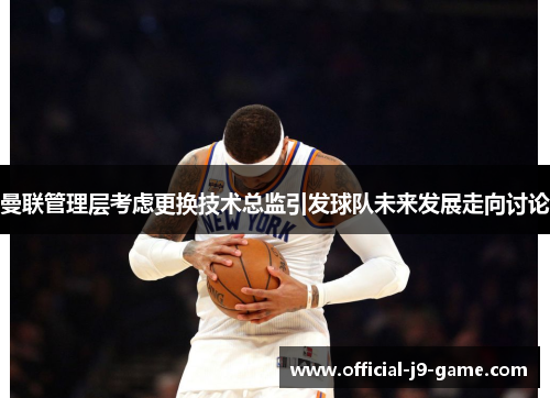 曼联管理层考虑更换技术总监引发球队未来发展走向讨论