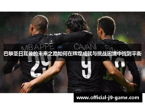 巴黎圣日耳曼的未来之路如何在辉煌成就与挑战困境中找到平衡