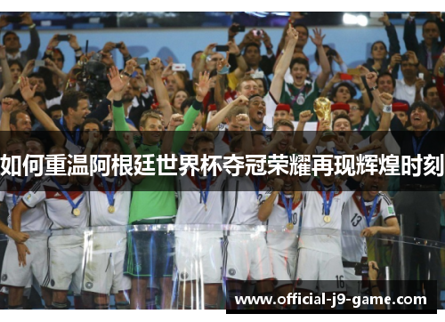 如何重温阿根廷世界杯夺冠荣耀再现辉煌时刻