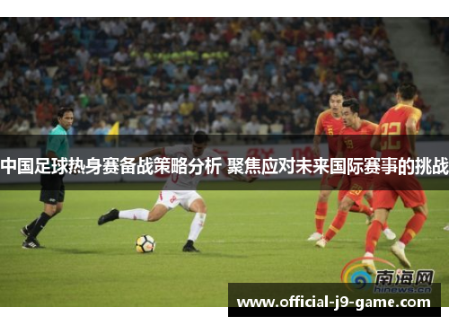 中国足球热身赛备战策略分析 聚焦应对未来国际赛事的挑战