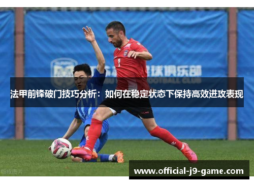 法甲前锋破门技巧分析：如何在稳定状态下保持高效进攻表现