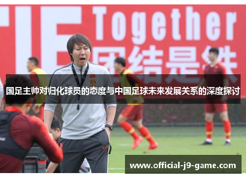 国足主帅对归化球员的态度与中国足球未来发展关系的深度探讨