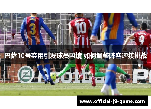 巴萨10号弃用引发球员困境 如何调整阵容迎接挑战