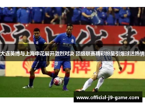 大连英博与上海申花展开激烈对决 顶级联赛精彩纷呈引爆球迷热情