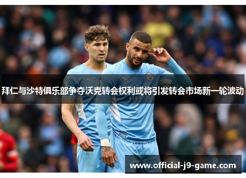 拜仁与沙特俱乐部争夺沃克转会权利或将引发转会市场新一轮波动