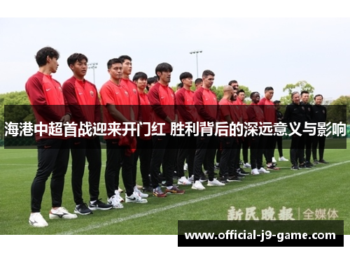 海港中超首战迎来开门红 胜利背后的深远意义与影响
