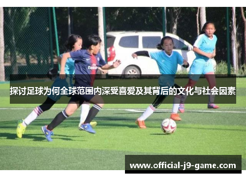 探讨足球为何全球范围内深受喜爱及其背后的文化与社会因素