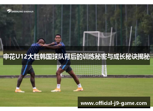申花U12大胜韩国球队背后的训练秘密与成长秘诀揭秘