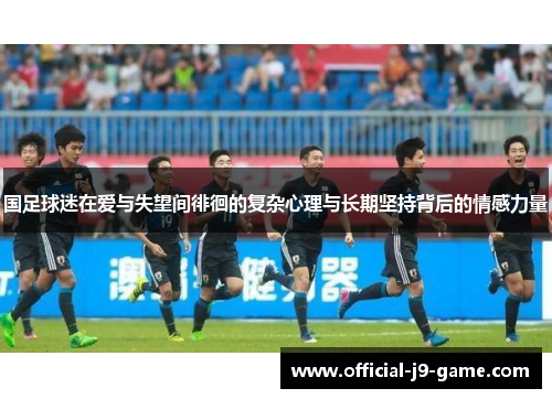 国足球迷在爱与失望间徘徊的复杂心理与长期坚持背后的情感力量