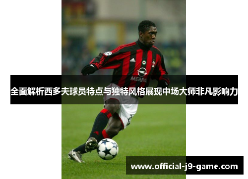 全面解析西多夫球员特点与独特风格展现中场大师非凡影响力