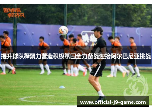 提升球队凝聚力营造积极氛围全力备战迎接阿尔巴尼亚挑战