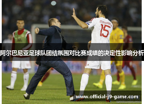 阿尔巴尼亚足球队团结氛围对比赛成绩的决定性影响分析