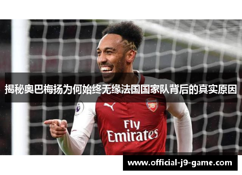 揭秘奥巴梅扬为何始终无缘法国国家队背后的真实原因