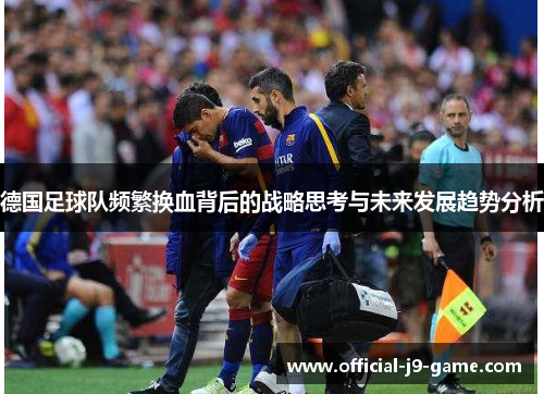 德国足球队频繁换血背后的战略思考与未来发展趋势分析