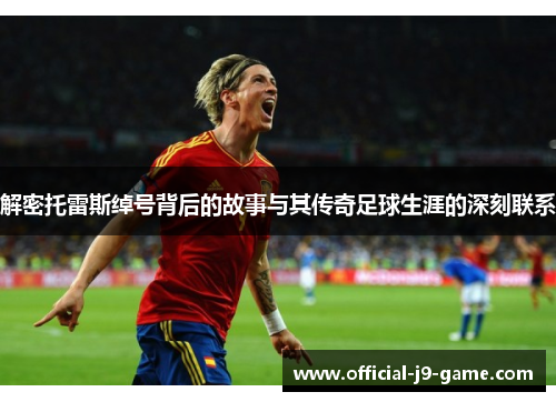 解密托雷斯绰号背后的故事与其传奇足球生涯的深刻联系