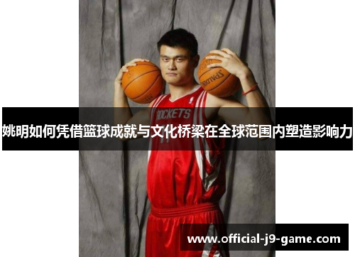 姚明如何凭借篮球成就与文化桥梁在全球范围内塑造影响力