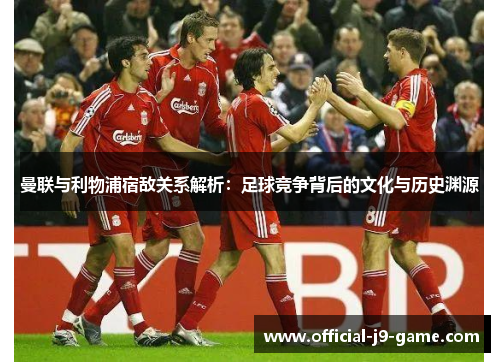 曼联与利物浦宿敌关系解析：足球竞争背后的文化与历史渊源