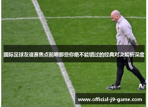 国际足球友谊赛焦点前瞻那些你绝不能错过的经典对决解析深度 国际足球友谊赛焦点前瞻那些你绝不能错过的经典对决解析深度