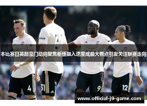 本比赛日英超豪门动向聚焦新援融入速度成最大看点引发关注联赛走向 本比赛日英超豪门动向聚焦新援融入速度成最大看点引发关注联赛走向