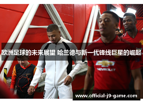 欧洲足球的未来展望 哈兰德与新一代锋线巨星的崛起 欧洲足球的未来展望 哈兰德与新一代锋线巨星的崛起