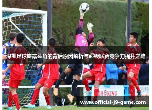 深圳足球崭露头角的背后原因解析与超级联赛竞争力提升之路 深圳足球崭露头角的背后原因解析与超级联赛竞争力提升之路