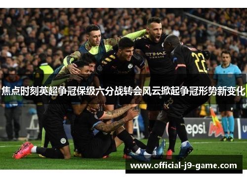 焦点时刻英超争冠保级六分战转会风云掀起争冠形势新变化 焦点时刻英超争冠保级六分战转会风云掀起争冠形势新变化