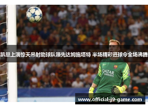 凯恩上演惊天吊射助球队领先达姆施塔特 半场精彩进球令全场沸腾 凯恩上演惊天吊射助球队领先达姆施塔特 半场精彩进球令全场沸腾