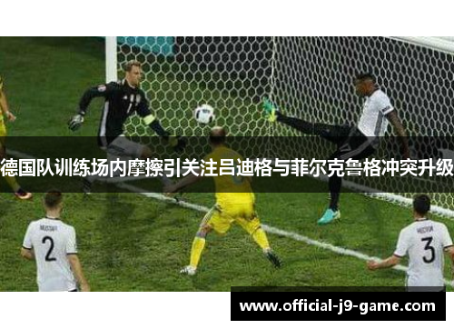 德国队训练场内摩擦引关注吕迪格与菲尔克鲁格冲突升级