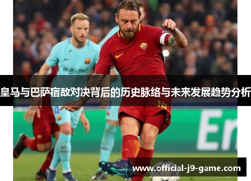 皇马与巴萨宿敌对决背后的历史脉络与未来发展趋势分析